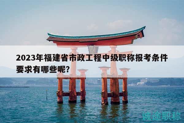 2023年福建省市政工程中级职称报考条件要求有哪些呢？