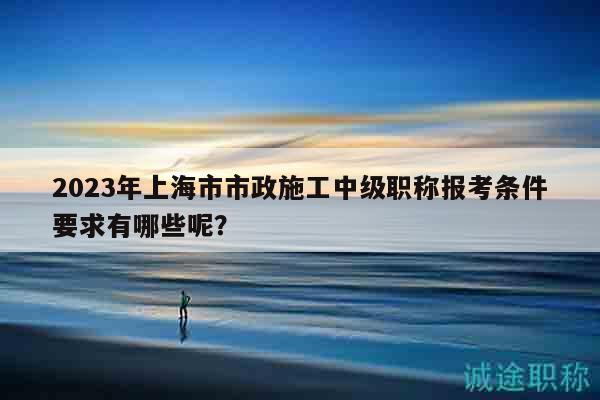 2023年上海市市政施工中级职称报考条件要求有哪些呢？