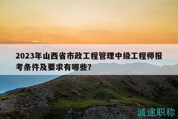 2023年山西省市政工程管理中级工程师报考条件及要求有哪些？