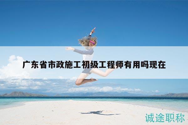 广东省市政施工初级工程师有用吗现在