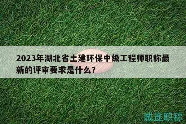 2023年湖北省土建环保中级工程师职称最新的评审要求是什么？