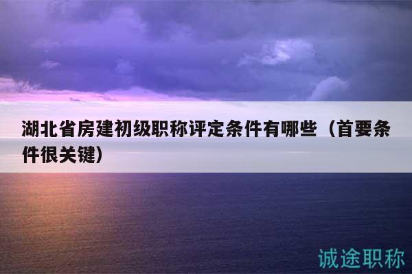 湖北省房建初级职称评定条件有哪些（首要条件很关键）