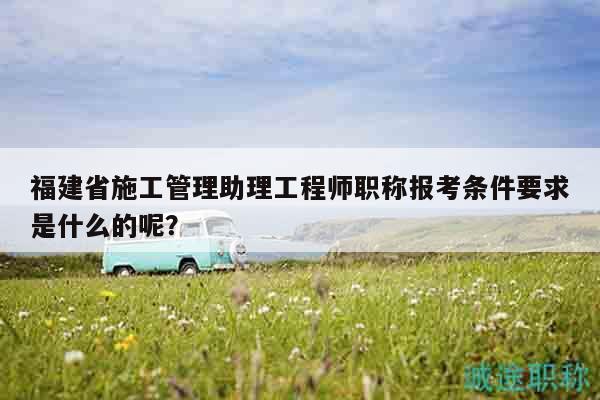 福建省施工管理助理工程师职称报考条件要求是什么的呢？