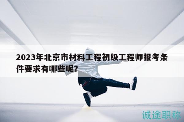 2023年北京市材料工程初级工程师报考条件要求有哪些呢？