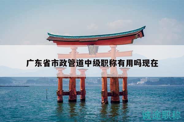 广东省市政管道中级职称有用吗现在