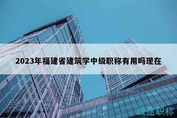 2023年福建省建筑学中级职称有用吗现在