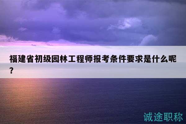 福建省初级园林工程师报考条件要求是什么呢？
