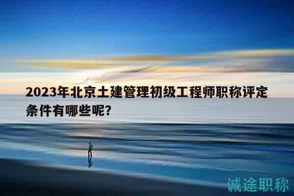 2023年北京土建管理初级工程师职称评定条件有哪些呢？