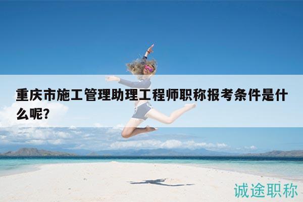 重庆市施工管理助理工程师职称报考条件是什么呢？