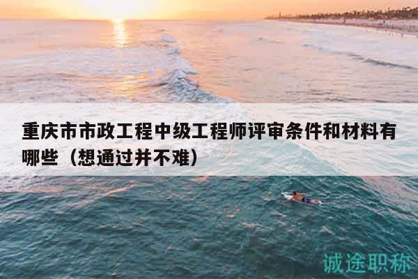 重庆市市政工程中级工程师评审条件和材料有哪些（想通过并不难）