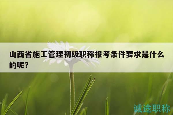 山西省施工管理初级职称报考条件要求是什么的呢？