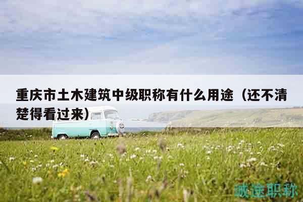 重庆市土木建筑中级职称有什么用途（还不清楚得看过来）