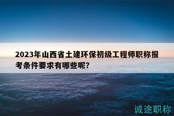 2023年山西省土建环保初级工程师职称报考条件要求有哪些呢？
