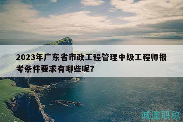 2023年广东省市政工程管理中级工程师报考条件要求有哪些呢？