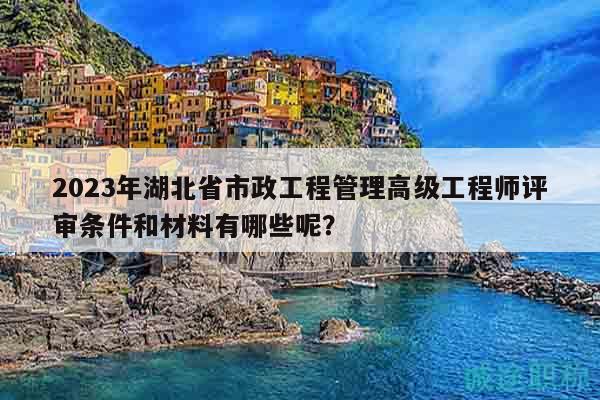 2023年湖北省市政工程管理高级工程师评审条件和材料有哪些呢？