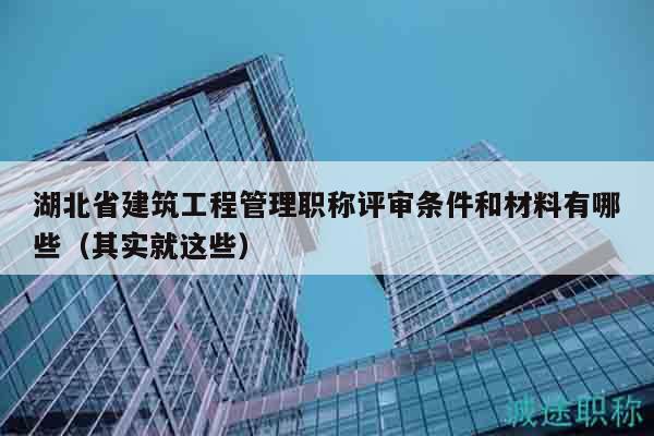 湖北省建筑工程管理职称评审条件和材料有哪些（其实就这些）