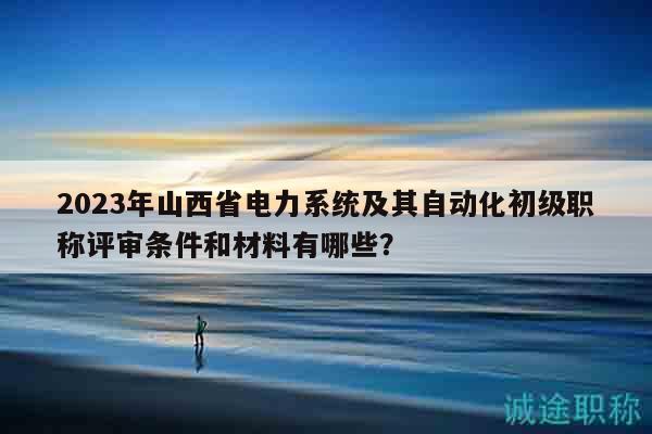 2023年山西省电力系统及其自动化初级职称评审条件和材料有哪些？