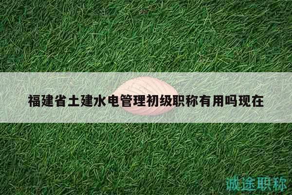 福建省土建水电管理初级职称有用吗现在