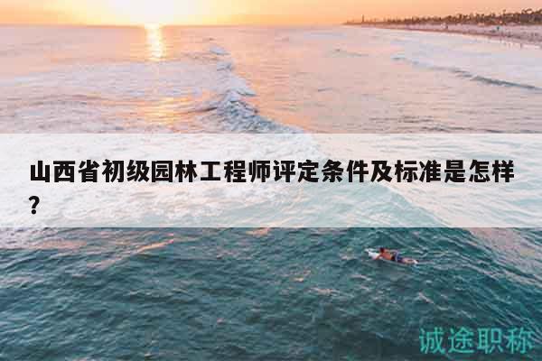 山西省初级园林工程师评定条件及标准是怎样？