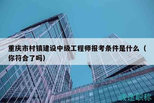 重庆市村镇建设中级工程师报考条件是什么（你符合了吗）