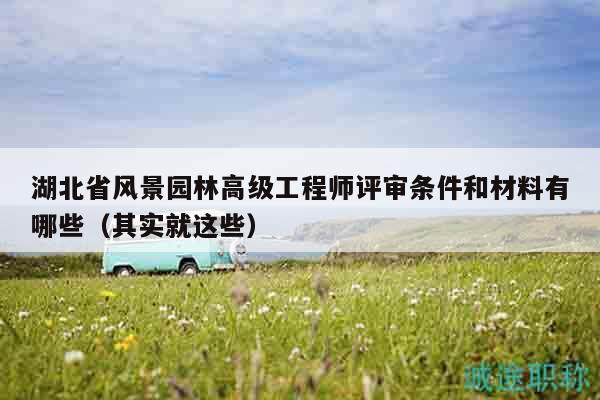 湖北省风景园林高级工程师评审条件和材料有哪些（其实就这些）