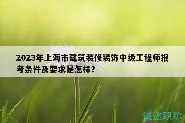 2023年上海市建筑装修装饰中级工程师报考条件及要求是怎样？