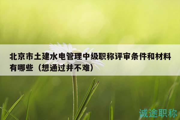 北京市土建水电管理中级职称评审条件和材料有哪些（想通过并不难）