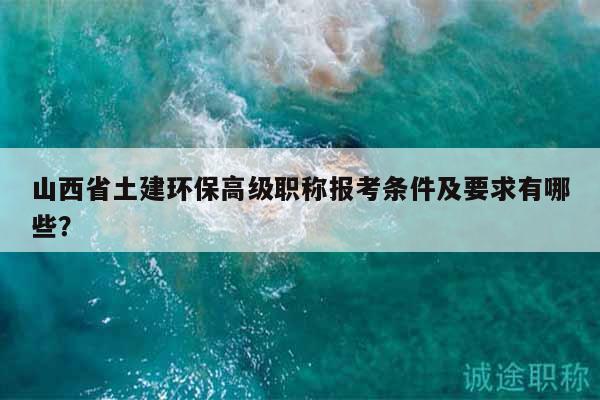 山西省土建环保高级职称报考条件及要求有哪些？