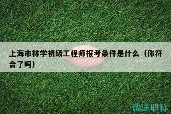 上海市林学初级工程师报考条件是什么（你符合了吗）