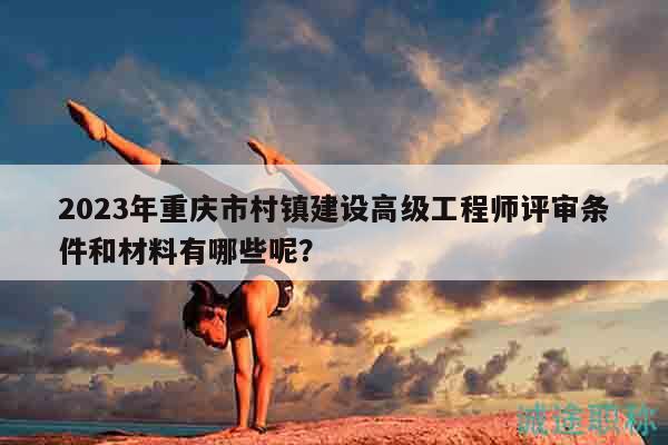 2023年重庆市村镇建设高级工程师评审条件和材料有哪些呢？