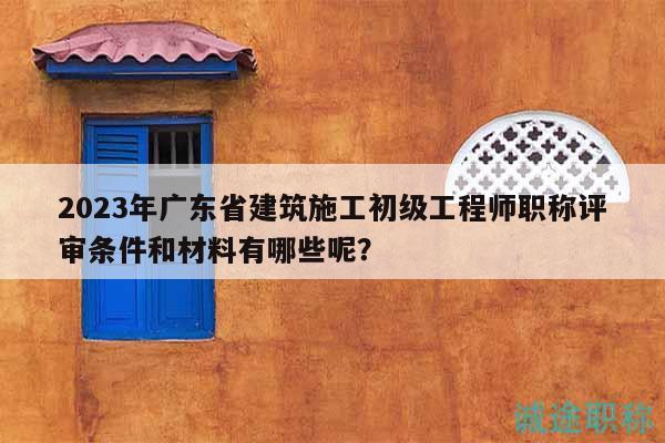 2023年广东省建筑施工初级工程师职称评审条件和材料有哪些呢？