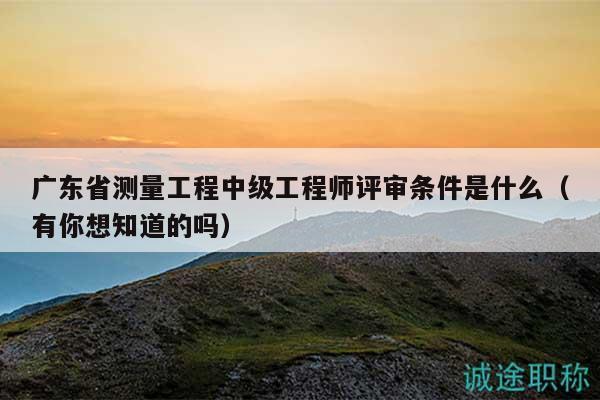 广东省测量工程中级工程师评审条件是什么（有你想知道的吗）