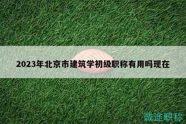 2023年北京市建筑学初级职称有用吗现在