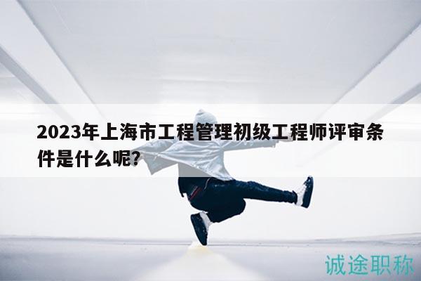 2023年上海市工程管理初级工程师评审条件是什么呢？