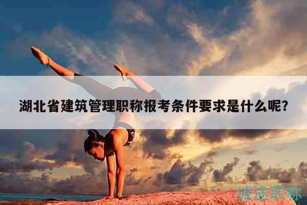 湖北省建筑管理职称报考条件要求是什么呢？