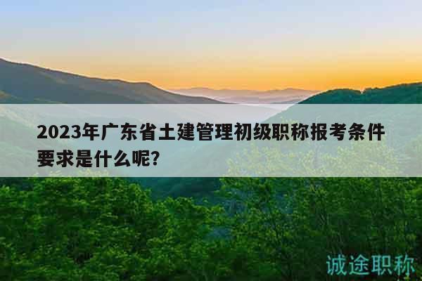2023年广东省土建管理初级职称报考条件要求是什么呢？