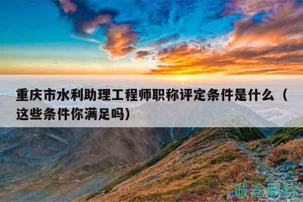 重庆市水利助理工程师职称评定条件是什么（这些条件你满足吗）