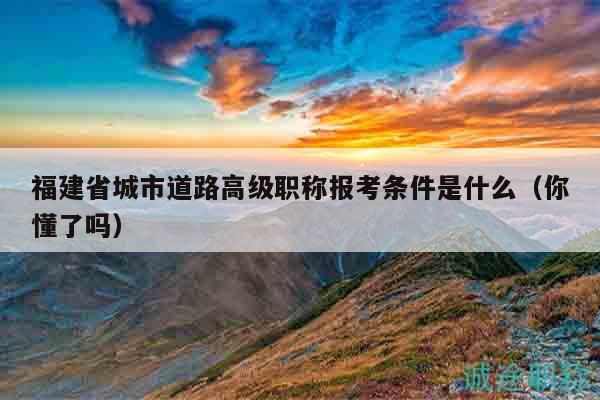 福建省城市道路高级职称报考条件是什么（你懂了吗）