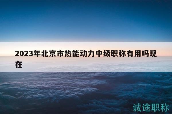 2023年北京市热能动力中级职称有用吗现在