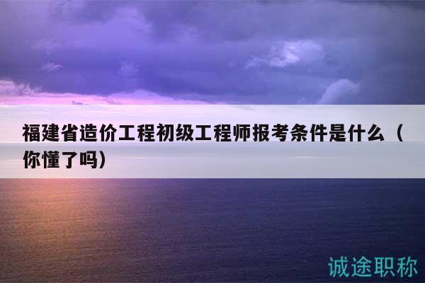 福建省造价工程初级工程师报考条件是什么（你懂了吗）