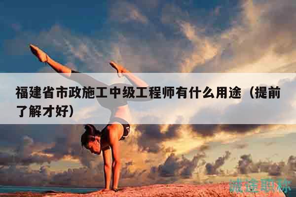 福建省市政施工中级工程师有什么用途（提前了解才好）