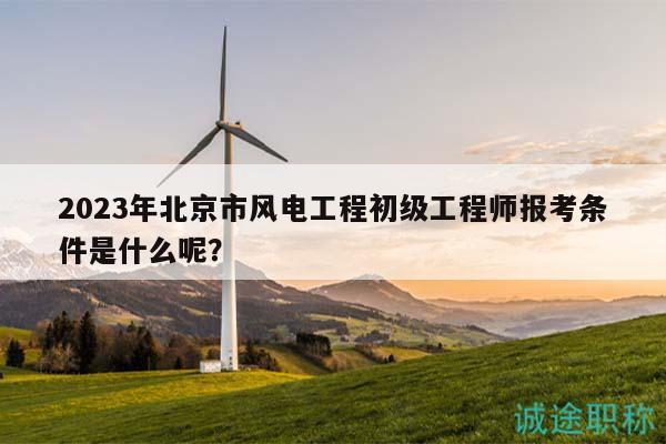 2023年北京市风电工程初级工程师报考条件是什么呢？