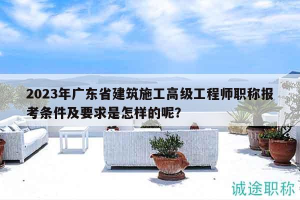 2023年广东省建筑施工高级工程师职称报考条件及要求是怎样的呢？