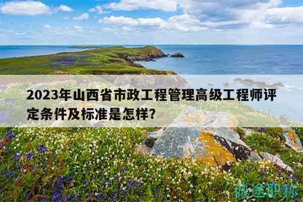 2023年山西省市政工程管理高级工程师评定条件及标准是怎样？