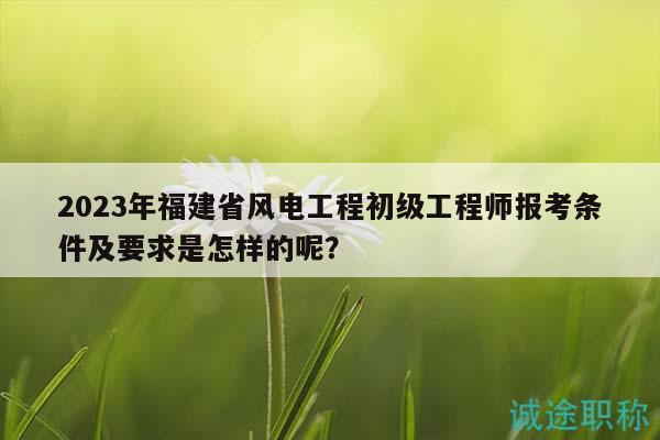 2023年福建省风电工程初级工程师报考条件及要求是怎样的呢？