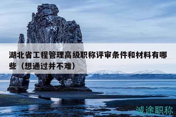 湖北省工程管理高级职称评审条件和材料有哪些（想通过并不难）