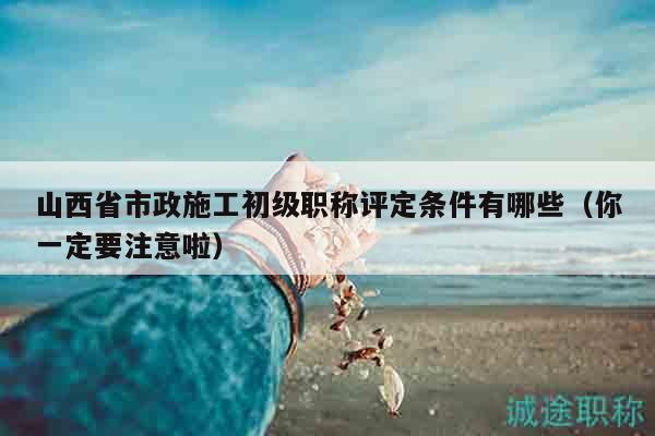 山西省市政施工初级职称评定条件有哪些（你一定要注意啦）