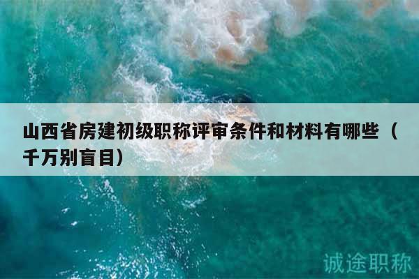 山西省房建初级职称评审条件和材料有哪些（千万别盲目）