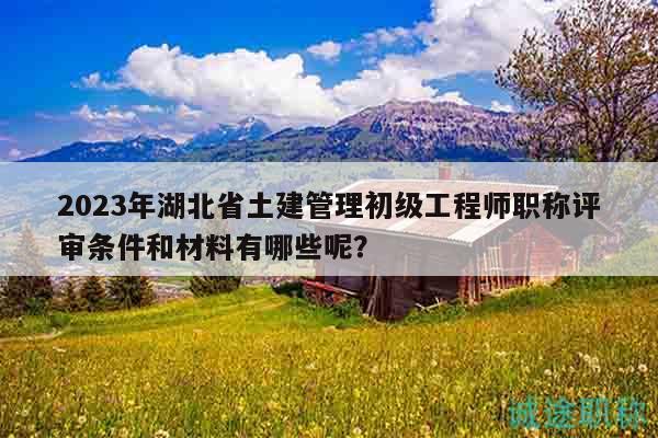2023年湖北省土建管理初级工程师职称评审条件和材料有哪些呢？
