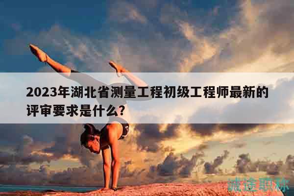 2023年湖北省测量工程初级工程师最新的评审要求是什么？